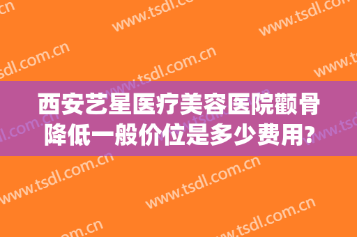西安艺星医疗美容医院颧骨降低一般价位是多少费用?怎么样?(西安艺星整形医院好不好)