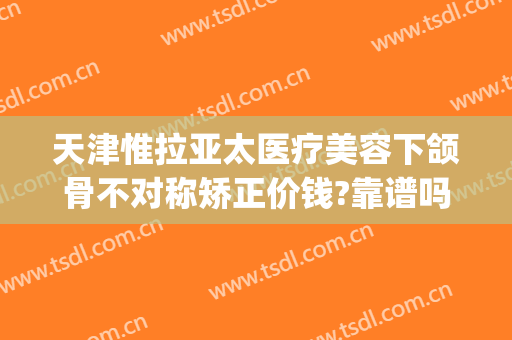 天津惟拉亚太医疗美容下颌骨不对称矫正价钱?靠谱吗?(下颌骨不对称整形费用)