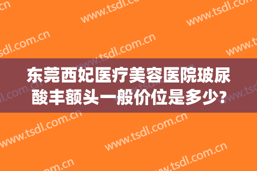 东莞西妃医疗美容医院玻尿酸丰额头一般价位是多少?多长时间恢复?(东莞西妃医疗美容怎么样)