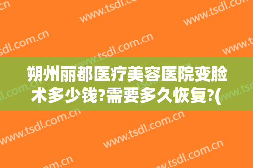 朔州丽都医疗美容医院变脸术多少钱?需要多久恢复?(朔州丽都整形医院电话)