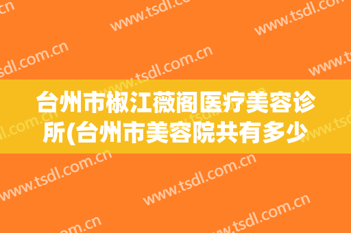 台州市椒江薇阁医疗美容诊所(台州市美容院共有多少家)