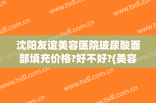 沈阳友谊美容医院玻尿酸面部填充价格?好不好?(美容院打玻尿酸多少钱)
