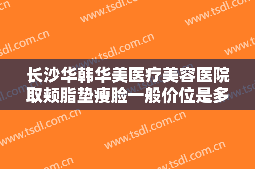 长沙华韩华美医疗美容医院取颊脂垫瘦脸一般价位是多少钱?多长时间恢复?