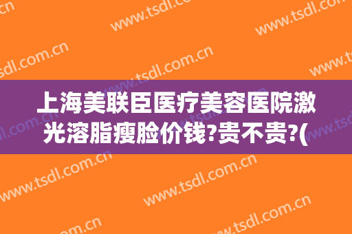 上海美联臣医疗美容医院激光溶脂瘦脸价钱?贵不贵?(医美溶脂多少钱)
