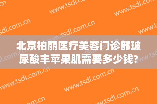 北京柏丽医疗美容门诊部玻尿酸丰苹果肌需要多少钱?怎么样?(柏丽美容医院)