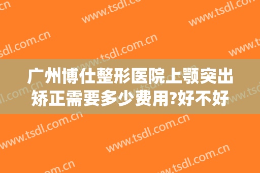 广州博仕整形医院上颚突出矫正需要多少费用?好不好?(下巴前突矫正需要多少钱)