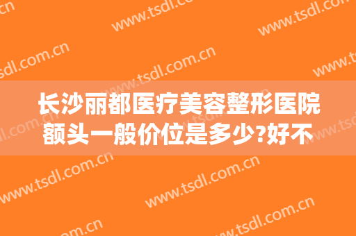 长沙丽都医疗美容整形医院额头一般价位是多少?好不好?(长沙整形美容医院价格)
