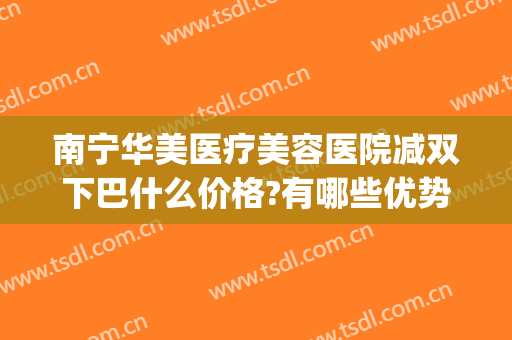 南宁华美医疗美容医院减双下巴什么价格?有哪些优势?(华美整形美容医院南宁)