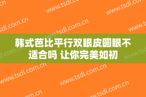 韩式芭比平行双眼皮圆眼不适合吗 让你完美如初