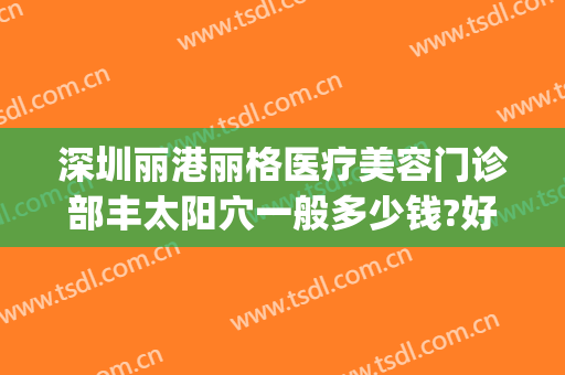 深圳丽港丽格医疗美容门诊部丰太阳穴一般多少钱?好不好?(丽港丽格医疗美容医院)