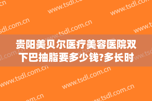 贵阳美贝尔医疗美容医院双下巴抽脂要多少钱?多长时间恢复?(广州双下巴抽脂医院)