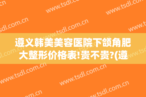 遵义韩美美容医院下颌角肥大整形价格表!贵不贵?(遵义韩美整形医院医生)