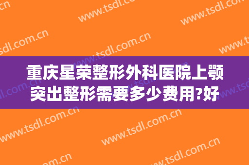 重庆星荣整形外科医院上颚突出整形需要多少费用?好不好?(重庆荣美整形)