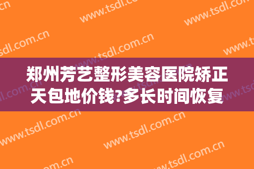 郑州芳艺整形美容医院矫正天包地价钱?多长时间恢复?(河南郑州芳艺整形医院)