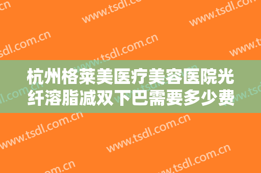 杭州格莱美医疗美容医院光纤溶脂减双下巴需要多少费用?需要多久恢复?