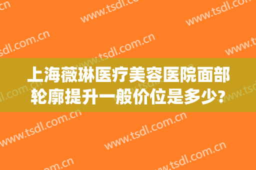 上海薇琳医疗美容医院面部轮廓提升一般价位是多少?可靠吗?(上海薇琳医美整形地址)