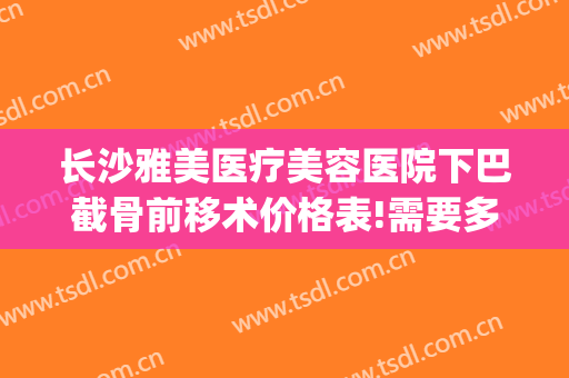 长沙雅美医疗美容医院下巴截骨前移术价格表!需要多久恢复?(下巴截骨前移手术要多少钱)