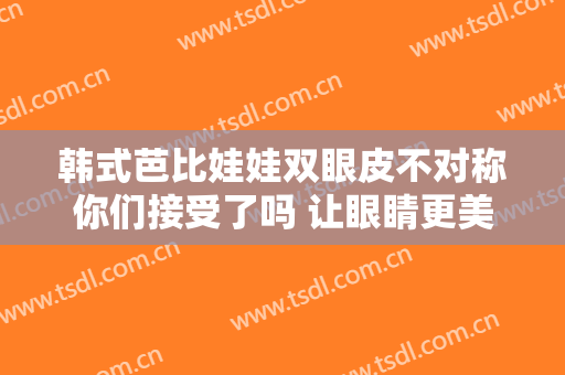 韩式芭比娃娃双眼皮不对称你们接受了吗 让眼睛更美丽