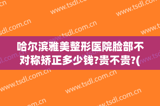 哈尔滨雅美整形医院脸部不对称矫正多少钱?贵不贵?(脸不对称矫正需要多少钱)