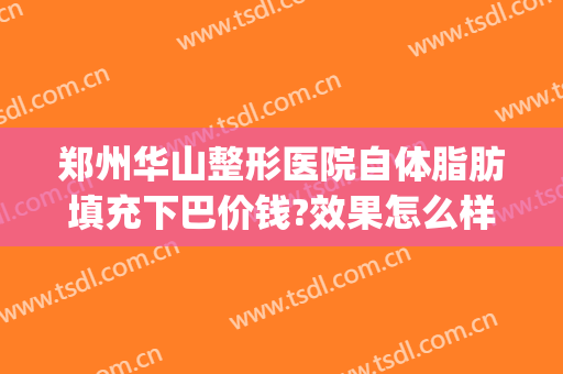 郑州华山整形医院自体脂肪填充下巴价钱?效果怎么样?(华美整形自体脂肪填充多少钱)