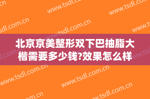 北京京美整形双下巴抽脂大楷需要多少钱?效果怎么样?(双下巴抽脂大概多少钱)