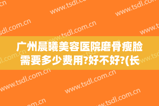 广州晨曦美容医院磨骨瘦脸需要多少费用?好不好?(长沙磨骨瘦脸多钱)