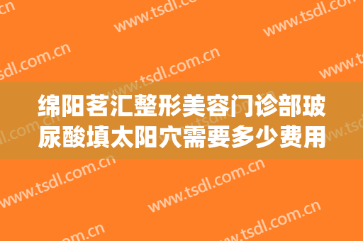 绵阳茗汇整形美容门诊部玻尿酸填太阳穴需要多少费用?效果怎么样?(绵阳茗汇整形医生)