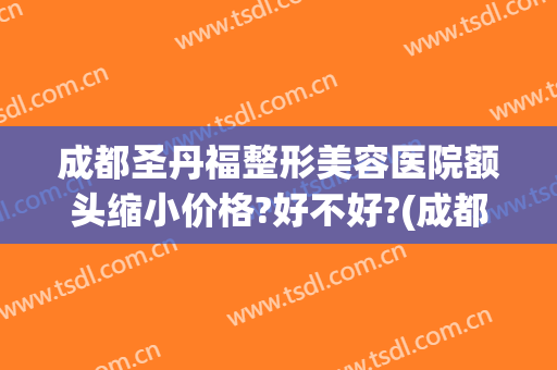 成都圣丹福整形美容医院额头缩小价格?好不好?(成都市圣丹福整形医院怎么样?)