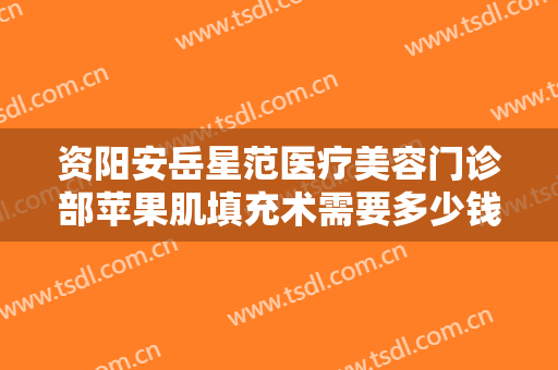 资阳安岳星范医疗美容门诊部苹果肌填充术需要多少钱?有哪些优势?