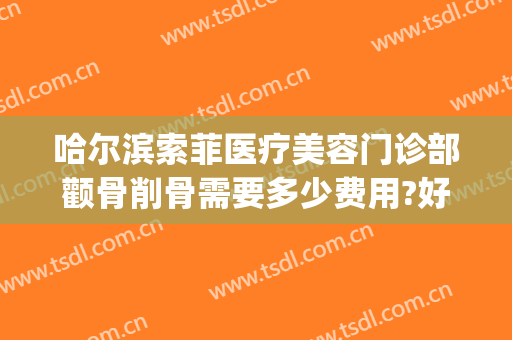 哈尔滨索菲医疗美容门诊部颧骨削骨需要多少费用?好不好?(哈尔滨索菲医疗整形美容)