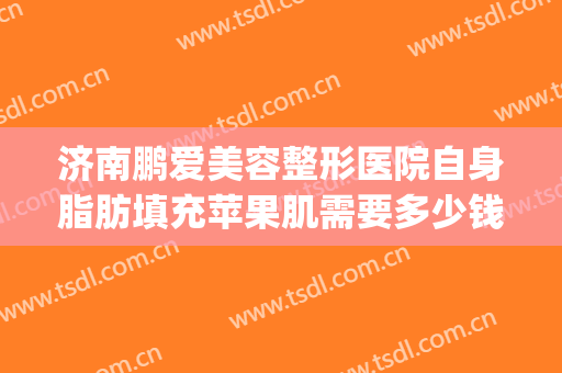 济南鹏爱美容整形医院自身脂肪填充苹果肌需要多少钱?怎么样?(自体脂肪填充苹果肌要多少钱)