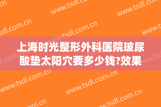 上海时光整形外科医院玻尿酸垫太阳穴要多少钱?效果怎么样?(上海玻尿酸挺好时光)