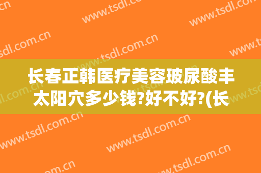 长春正韩医疗美容玻尿酸丰太阳穴多少钱?好不好?(长春正韩医疗美容门诊部)