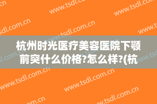 杭州时光医疗美容医院下颚前突什么价格?怎么样?(杭州做下巴哪家医院好)
