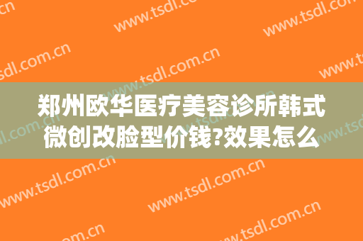 郑州欧华医疗美容诊所韩式微创改脸型价钱?效果怎么样?(郑州欧华美容院好不好)