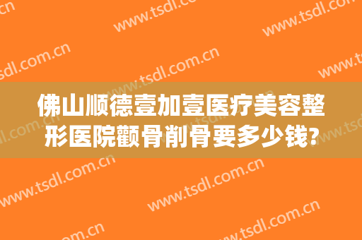 佛山顺德壹加壹医疗美容整形医院颧骨削骨要多少钱?有哪些优势?(佛山整容整形医院)