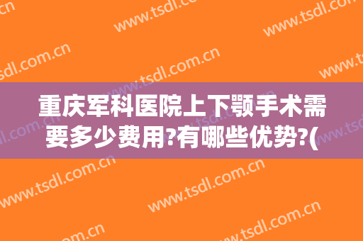 重庆军科医院上下颚手术需要多少费用?有哪些优势?(重庆军科吸脂手术怎么样)