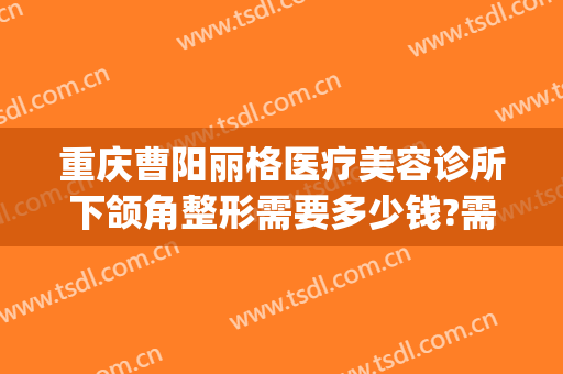 重庆曹阳丽格医疗美容诊所下颌角整形需要多少钱?需要多久恢复?(曹阳丽格医院割双眼皮)
