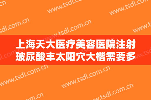 上海天大医疗美容医院注射玻尿酸丰太阳穴大楷需要多少钱?有哪些优势?