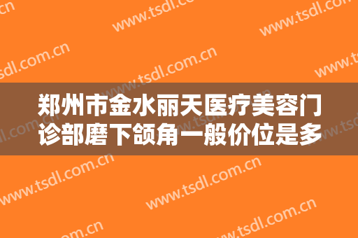 郑州市金水丽天医疗美容门诊部磨下颌角一般价位是多少费用?好不好?