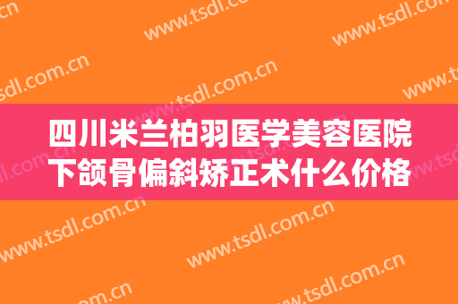 四川米兰柏羽医学美容医院下颌骨偏斜矫正术什么价格?效果怎么样?(米兰柏羽医学美容医院双眼皮价格)