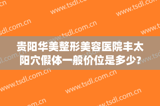 贵阳华美整形美容医院丰太阳穴假体一般价位是多少?效果怎么样?(贵阳华美整形美容医院正规吗)