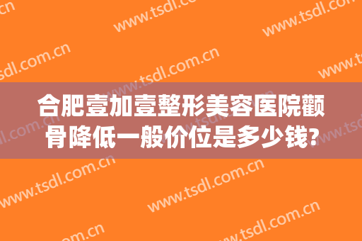 合肥壹加壹整形美容医院颧骨降低一般价位是多少钱?好不好?(合肥壹加医疗美容医院牙齿矫正怎么样)