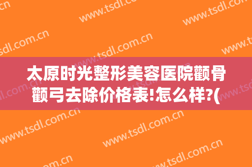太原时光整形美容医院颧骨颧弓去除价格表!怎么样?(颧骨矫正多少钱)