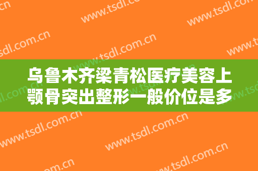 乌鲁木齐梁青松医疗美容上颚骨突出整形一般价位是多少费用?怎么样?