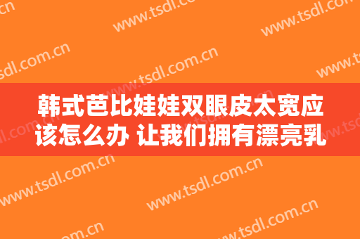韩式芭比娃娃双眼皮太宽应该怎么办 让我们拥有漂亮乳房