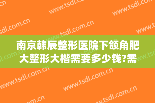 南京韩辰整形医院下颌角肥大整形大楷需要多少钱?需要多久恢复?(韩辰整形整容医院)