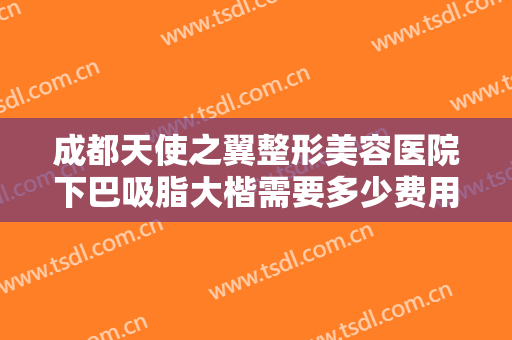 成都天使之翼整形美容医院下巴吸脂大楷需要多少费用?需要多久恢复?
