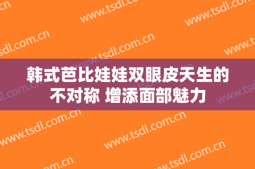 韩式芭比娃娃双眼皮天生的不对称 增添面部魅力