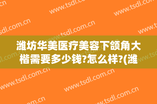 潍坊华美医疗美容下颌角大楷需要多少钱?怎么样?(潍坊华美整形医院)